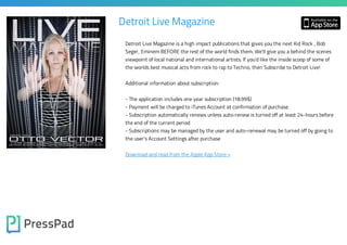 Detroit Live Magazine
Detroit Live Magazine is a high impact publications that gives you the next Kid Rock , Bob

Seger, Eminem BEFORE the rest of the world finds them. We'll give you a behind the scenes
viewpoint of local national and international artists. If you'd like the inside scoop of some of
the worlds best musical acts from rock to rap to Techno, then Subscribe to Detroit Live!
Additional information about subscription:
- The application includes one year subscription (18.99$)

- Payment will be charged to iTunes Account at confirmation of purchase

- Subscription automatically renews unless auto-renew is turned off at least 24-hours before
the end of the current period

- Subscriptions may be managed by the user and auto-renewal may be turned off by going to
the user's Account Settings after purchase

Download and read from the Apple App Store »

 