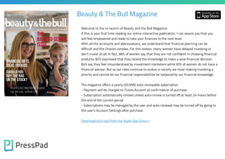 Beauty & The Bull Magazine
Welcome to the re-launch of Beauty and the Bull Magazine.

If this is your first time reading our online interactive publication, I can assure you that you
will feel empowered and ready to take your finances to the next level.
With all the acronyms and abbreviations, we understand that financial planning can be

difficult and the choices complex. For this reason, many women have delayed investing or

don’t invest at all. In fact, 86% of women say that they are not confident in choosing financial
products; 82% expressed that they lacked the knowledge to make a wise financial decision;

84% say they feel misunderstood by investment marketers while 65% of women do not have a
financial advisor. But as our roles continue to evolve in society we must making investing a
priority and cannot let our financial responsibilities be outpaced by our financial knowledge.
The magazine offers a yearly (20.99$) auto-renewable subscription

- Payment will be charged to iTunes Account at confirmation of purchase

- Subscription automatically renews unless auto-renew is turned off at least 24-hours before
the end of the current period

- Subscriptions may be managed by the user and auto-renewal may be turned off by going to
the user's Account Settings after purchase
Download and read from the Apple App Store »

 