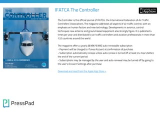 IFATCA The Controller
The Controller is the official journal of IFATCA, the International Federation of Air Traffic

Controllers' Associations. The magazine addresses all aspects of air traffic control, with an
emphasis on human factors and new technology. Developments in avionics, control

techniques new airborne and ground-based equipment also strongly figure. It is published 4

times per year and distributed to air traffic controllers and aviation professionals in more than
132 countries around the world
The magazine offers a yearly (8.99€/9.99$) auto-renewable subscription

- Payment will be charged to iTunes Account at confirmation of purchase

- Subscription automatically renews unless auto-renew is turned off at least 24-hours before
the end of the current period

- Subscriptions may be managed by the user and auto-renewal may be turned off by going to
the user's Account Settings after purchase
Download and read from the Apple App Store »

 