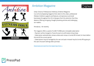 Ambition Magazine
Urban. Diverse. Professional. Ambitious. Ambition Magazine

is an all-encompassing magazine that caters to the urban, professional
lifestyle. Ambition supports and features, entrepreneurs and small

businesses throughout the US to help give them the attention that they
deserve. Offering intriguing, thought provoking articles and challenging
our readers.
Periodicity - Bi-monthly
The magazine offers a yearly (14.49€/15.99$) auto-renewable subscription
- Payment will be charged to iTunes Account at confirmation of purchase

- Subscription automatically renews unless auto-renew is turned off at least 24-hours before
the end of the current period

- Subscriptions may be managed by the user and auto-renewal may be turned off by going to
the user's Account Settings after purchase

Download and read from the Apple App Store »

 