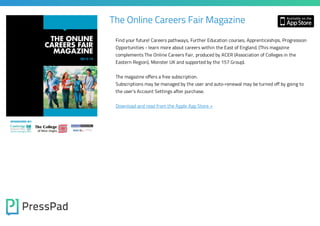 The Online Careers Fair Magazine
Find your future! Careers pathways, Further Education courses, Apprenticeships, Progression
Opportunities - learn more about careers within the East of England. (This magazine
complements The Online Careers Fair, produced by ACER (Association of Colleges in the
Eastern Region), Monster UK and supported by the 157 Group).
The magazine offers a free subscription.

Subscriptions may be managed by the user and auto-renewal may be turned off by going to
the user's Account Settings after purchase.

Download and read from the Apple App Store »

 