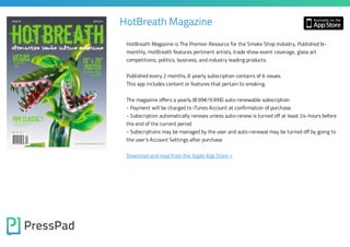 HotBreath Magazine
HotBreath Magazine is The Premier Resource for the Smoke Shop Industry. Published bimonthly, HotBreath features pertinent artists, trade show event coverage, glass art
competitions, politics, business, and industry leading products.

Published every 2 months. A yearly subscription contains of 6 issues.
This app includes content or features that pertain to smoking.

The magazine offers a yearly (8.99€/9.99$) auto-renewable subscription

- Payment will be charged to iTunes Account at confirmation of purchase

- Subscription automatically renews unless auto-renew is turned off at least 24-hours before
the end of the current period
- Subscriptions may be managed by the user and auto-renewal may be turned off by going to
the user's Account Settings after purchase

Download and read from the Apple App Store »

 