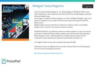 Medgate Today Magazine
India’s Top Health & Medical Magazine. “ Bi- Monthly Magazine” MEDGATE TODAY, India’s

most comprehensive, well researched, informative & Extensive coverage Magazine published
by Advance Media Group.

India’s largest circulated Bi -Monthly magazine on Health and Medical.”Medgate Today” has a
wealth of intelligent and up-to-date information spanning the entire gamut of Health &
Medical world.

Medgate Today ensures to advertisers as it delivers an audience, doctors, and hospitals,
Surgeons who is involved in entire process of decision-making.

READERSHIP PROFILE: The publication would be an effective platform to reach out to all the
participants of, Medical & Dental colleges, hospital, doctors (all speciality), Physiotherapy &
Rehab, Diagnostic center, , Medical equipment ,OT Lights,industry, hospital furniture,
including the medical professionals. Corporate Houses, Retailers & Dealers, etc.
The magazine offers one year auto-renewable subscription (94.99$)
Subscriptions may be managed by the user and auto-renewal may be turned off by going to
the user's Account Settings after purchase.

Download and read from the Apple App Store »

 