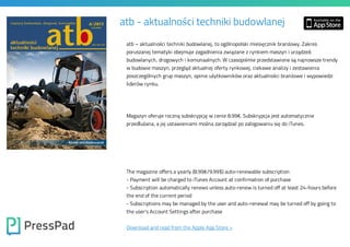 atb - aktualności techniki budowlanej
atb – aktualności techniki budowlanej, to ogólnopolski miesięcznik branżowy. Zakres
poruszanej tematyki obejmuje zagadnienia związane z rynkiem maszyn i urządzeń

budowlanych, drogowych i komunaalnych. W czasopiśmie przedstawione są najnowsze trendy
w budowie maszyn, przegląd aktualnej oferty rynkowej, ciekawe analizy i zestawienia

poszczególnych grup maszyn, opinie użytkowników oraz aktualności branżowe i wypowiedzi
liderów rynku.

Magazyn oferuje roczną subskrypcję w cenie 8.99€. Subskrypcja jest automatycznie
przedłużana, a jej ustawieniami można zarządzać po zalogowaniu się do iTunes.

The magazine offers a yearly (8.99€/9.99$) auto-renewable subscription

- Payment will be charged to iTunes Account at confirmation of purchase

- Subscription automatically renews unless auto-renew is turned off at least 24-hours before
the end of the current period

- Subscriptions may be managed by the user and auto-renewal may be turned off by going to
the user's Account Settings after purchase

Download and read from the Apple App Store »

 
