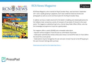 RCN News Magazine
RCN News Magazine, which stands for Royal Canadian Navy, was launched in September
2011 and is rapidly growing in popularity. Each issue combines historical articles and
photographs as well as current and future plans for the Royal Canadian Navy.

In addition we have a model columnist for the latest in modeling and related publications for
the hobbyist, book reviews by a variety of reviewers of new books of interest to the naval
sector. The magazine is edited by Greg Curtis, a former Navy Public Affairs Officer, who has
the knowledge and experience to put out a great product.

The magazine offers a yearly (28.99$) auto-renewable subscription

- Payment will be charged to iTunes Account at confirmation of purchase

- Subscription automatically renews unless auto-renew is turned off at least 24-hours before
the end of the current period

- Subscriptions may be managed by the user and auto-renewal may be turned off by going to
the user's Account Settings after purchase

Download and read from the Apple App Store »

 
