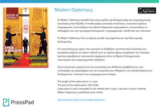 Modern Diplomacy
Το Modern Diplomacy απευθύνεται στην καρδιά της διπλωµματικής και επιχειρηµματικής
κοινότητας στην Ελλάδα. Ο συνδυασµμός ποιοτικών αναλύσεων, πολιτικών σχολίων,
πληροφοριών, συνεντεύξεων και ειδικών θεµματικών αφιερωµμάτων, συγκεντρώνει το
ενδιαφέρον και την προτίµμηση διπλωµματών, επιχειρηµματιών, επενδυτών και πολιτικών.
Το Modern Diplomacy είναι η γέφυρα µμεταξύ της Δηµμόσιας και της Οικονοµμικής
Διπλωµματίας.
Οι αναγνώστες µμας, έχουν την ευκαιρία να διαβάζουν εµμπιστευτικές αναλύσεις και
εκτιµμήσεις ελλήνων και ξένων ειδικών από τα σηµμεία λήψης αποφάσεων του πλανήτη
έχοντας πρόσβαση σε πρωτογενή ενηµμέρωση πάνω σε θέµματα διπλωµματικών,
οικονοµμικών και επιχειρηµματικών εξελίξεων.
Ένα απαραίτητο εργαλείο για την κατανόηση του διεθνούς περιβάλλοντος, που
υποστηρίζει την εξωστρέφεια και τη συνεργασία και ενθαρρύνει την αλληλεπίδραση του
διπλωµματικού, πολιτικού και επιχειρηµματικού κόσµμου.
The length of the subscription is 1 year.

The price of the subscription: US$ 29.99.

Subscription is auto-renewable (it will refresh after a year if you don't cancel it before).
Modern Diplomacy is published every month.

Download and read from the Apple App Store »

 