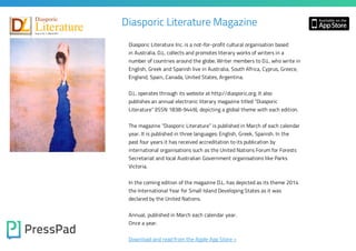 Diasporic Literature Magazine
Diasporic Literature Inc. is a not-for-profit cultural organisation based
in Australia. D.L. collects and promotes literary works of writers in a

number of countries around the globe. Writer members to D.L. who write in
English, Greek and Spanish live in Australia, South Africa, Cyprus, Greece,
England, Spain, Canada, United States, Argentina.

D.L. operates through its website at http://diasporic.org. It also

publishes an annual electronic literary magazine titled “Diasporic

Literature” (ISSN 1838-9449), depicting a global theme with each edition.
The magazine “Diasporic Literature” is published in March of each calendar
year. It is published in three languages: English, Greek, Spanish. In the
past four years it has received accreditation to its publication by

international organisations such as the United Nations Forum for Forests
Secretariat and local Australian Government organisations like Parks
Victoria.

In the coming edition of the magazine D.L. has depicted as its theme 2014
the International Year for Small Island Developing States as it was
declared by the United Nations.

Annual, published in March each calendar year.
Once a year.

Download and read from the Apple App Store »

 