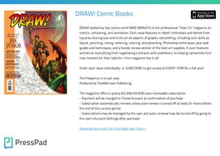 DRAW! Comic Books
DRAW! (edited by top comics artist MIKE MANLEY) is the professional “How-To” magazine on
comics, cartooning, and animation. Each issue features in-depth interviews and demos from
top pros sharing tips and tricks on all aspects of graphic storytelling, including such skills as
layout, penciling, inking, lettering, coloring, storyboarding, Photoshop techniques, plus web

guides and techniques, and a handy review section of the best art supplies. It even features
articles on everything from negotiating contracts with publishers, to helping cartoonists find
new markets for their talents—this magazine has it all!

Order each issue individually, or SUBSCRIBE to get access to EVERY ITEM for a full year!
The frequency is 4x per year.
Produced by TwoMorrows Publishing.
The magazine offers a yearly (62.99€/69.99$) auto-renewable subscription
- Payment will be charged to iTunes Account at confirmation of purchase
- Subscription automatically renews unless auto-renew is turned off at least 24-hours before
the end of the current period
- Subscriptions may be managed by the user and auto-renewal may be turned off by going to
the user's Account Settings after purchase
Download and read from the Apple App Store »

 