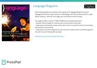Language Magazine
World's leading publication devoted to the acquisition of languages (English and world
languages) and literacy. Expert articles on methodology, self-stud, classroom practice, study
abroad, advocacy, materials. technology, plus international news & reviews.

The magazine offers a yearly (17.99€/19.99$) auto-renewable subscription
- Payment will be charged to iTunes Account at confirmation of purchase
- Subscription automatically renews unless auto-renew is turned off at least 24-hours before
the end of the current period
- Subscriptions may be managed by the user and auto-renewal may be turned off by going to
the user's Account Settings after purchase

Download and read from the Apple App Store »

 
