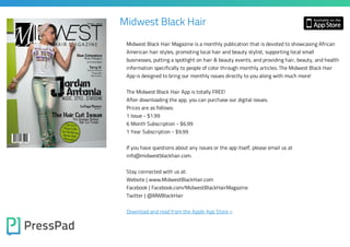 Midwest Black Hair
Midwest Black Hair Magazine is a monthly publication that is devoted to showcasing African
American hair styles, promoting local hair and beauty stylist, supporting local small
businesses, putting a spotlight on hair & beauty events, and providing hair, beauty, and health
information specifically to people of color through monthly articles. The Midwest Black Hair
App is designed to bring our monthly issues directly to you along with much more!
The Midwest Black Hair App is totally FREE!
After downloading the app, you can purchase our digital issues.
Prices are as follows:
1 Issue - $1.99

6 Month Subscription - $6.99
1 Year Subscription - $9.99

If you have questions about any issues or the app itself, please email us at
info@midwestblackhair.com.
Stay connected with us at:

Website | www.MidwestBlackHair.com
Facebook | Facebook.com/MidwestBlackHairMagazine
Twitter | @MWBlackHair

Download and read from the Apple App Store »

 