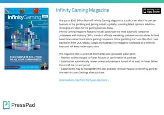 Infinity Gaming Magazine
Are you in $260 Billion Market? Infinity Gaming Magazine is a publication which focuses on
business in the gambling and gaming industry globally, providing latest opinions, solutions,
strategies and ideas for the gaming business today.

Infinity Gaming magazine features include updates on the most successful companies
,interviews with industry CEO’s, trends in affiliate marketing, customer service advise for land
based casino resorts and online gaming companies, online gambling start-ups. We often cover
top stories from USA, Macau, Europe and Australia This magazine is released on a monthly
basis and will keep readers up to date.

The magazine offers a yearly (8.99€/9.99$) auto-renewable subscription

- Payment will be charged to iTunes Account at confirmation of purchase
- Subscription automatically renews unless auto-renew is turned off at least 24-hours before
the end of the current period

- Subscriptions may be managed by the user and auto-renewal may be turned off by going to
the user's Account Settings after purchase
Download and read from the Apple App Store »

 