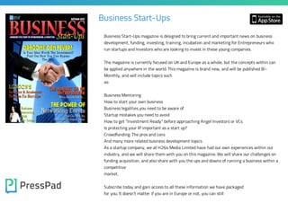 Business Start-Ups
Business Start-Ups magazine is designed to bring current and important news on business
development, funding, investing, training, incubation and marketing for Entrepreneurs who
run startups and Investors who are looking to invest in these young companies.

The magazine is currently focused on UK and Europe as a whole, but the concepts within can
be applied anywhere in the world. This magazine is brand new, and will be published BiMonthly, and will include topics such
as:
Business Mentoring

How to start your own business
Business legalities you need to be aware of
Startup mistakes you need to avoid

How to get "Investment Ready" before approaching Angel Investors or VCs
Is protecting your IP important as a start up?
Crowdfunding: The pros and cons

And many more related business development topics
As a startup company, we at H264 Media Limited have had our own experiences within our

industry, and we will share them with you on this magazine. We will share our challenges on

funding acquisition, and also share with you the ups and downs of running a business within a
competitive
market.

Subscribe today and gain access to all these information we have packaged
for you. It doesn't matter if you are in Europe or not, you can still

 