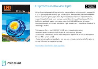 LED professional Review (LpR)
LED professional Review (LpR) is a technology magazine for the lighting industry covering LED
& OLED lighting systems including light sources, optics, electronics and thermal management
focused on general lighting applications. It provides articles, interviews and commentaries,
research news, technology news, business news and event news. LED professional Review
(LpR) is the worldwide leading information source for LED & OLED lighting technology

information founded in 2006 and published by Luger Research e.U. - Institute for Innovation &
Technology - Austria.

The magazine offers a yearly (69.99€/79.99$) auto-renewable subscription

- Payment will be charged to iTunes Account at confirmation of purchase
- Subscription automatically renews unless auto-renew is turned off at least 24-hours before
the end of the current period

- Subscriptions may be managed by the user and auto-renewal may be turned off by going to
the user's Account Settings after purchase
Download and read from the Apple App Store »

 