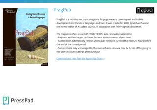 PragPub
PragPub is a monthly electronic magazine for programmers, covering web and mobile
development and the latest languages and tools. It was created in 2009 by Michael Swaine,
the former editor of Dr. Dobb’s Journal, in association with The Pragmatic Bookshelf.
The magazine offers a yearly (17.99€/19.99$) auto-renewable subscription
- Payment will be charged to iTunes Account at confirmation of purchase

- Subscription automatically renews unless auto-renew is turned off at least 24-hours before
the end of the current period
- Subscriptions may be managed by the user and auto-renewal may be turned off by going to
the user's Account Settings after purchase

Download and read from the Apple App Store »

 