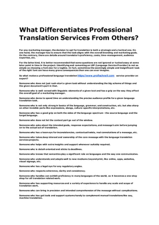 What Differentiates Professional
Translation Services From Others?
For any marketing manager, the decision to opt for translation is both a strategic and a tactical one. On
one hand, the manager has to ensure that the task aligns with the overall branding and marketing goals.
On the contrary, there are details around translator's proficiency, costs, time-management, audience
expertise, etc.
For the latter kind, it is better recommended that some questions are not ignored or tucked away at some
later point in time in the project. Identifying and cementing an LSP (Language Service Provider) is not as
simple as choosing a font size for a tagline. In fact, sometimes the seemingly simple and insignificant task
of the right font can have many grave consequences than one can ever imagine.
So what makes a professional language translation https://www.profischnell.com service provider an
expert?
Someone who does not just rush-start a given task without understanding the big scheme of things and
the given document's part in that.
Someone who is well versed with linguistic elements of a given text and has a grip on the way they affect
the overall goal of a marketing manager.
Someone who dares to spend time on understanding the precise audience profile for a given language
translation task.
Someone who is not only strong in basics of the language, grammar, and construction, etc. but also sharp
on other invisible parts like expressions, slangs, culture-specific interpretations, etc.
Someone who has a good grip on both the sides of the language spectrum - the source language and the
target language.
Someone who does not let the context part go out of the window.
Someone who asks about the intended goals, response expectations, and message's aim before jumping
on to the actual act of translation.
Someone who has a keen eye for inconsistencies, contextual twists, real connotations of a message, etc.
Someone who takes deep interest and ownership of the core message with the language translation
services projects.
Someone who helps with extra insights and support whenever suitably required.
Someone who is detail-oriented and sticks to deadlines.
Someone who knows that semantics play a significant role on languages and the way one communicates.
Someone who understands and adapts well to new mediums beyond print, like online, apps, websites,
visual signage, etc.
Someone who has a legal eye for any regulatory angles.
Someone who respects coherence, clarity and consistency.
Someone who handles can exhibit proficiency in many languages of the world, so it becomes a one-stop
shop for all translation related work.
Someone who has supporting resources and a variety of experience to handle any scale and scope of
translation work.
Someone who can bring in precision and intended comprehension of the message without complications.
Someone who has got tools and support systems handy to complement manual translations like say,
machine translation.
 