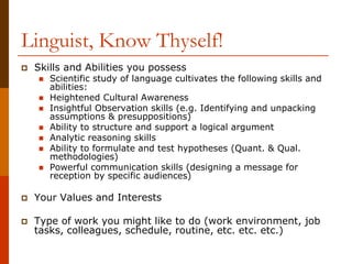 Linguist, Know Thyself!
 Skills and Abilities you possess
 Scientific study of language cultivates the following skills and
abilities:
 Heightened Cultural Awareness
 Insightful Observation skills (e.g. Identifying and unpacking
assumptions & presuppositions)
 Ability to structure and support a logical argument
 Analytic reasoning skills
 Ability to formulate and test hypotheses (Quant. & Qual.
methodologies)
 Powerful communication skills (designing a message for
reception by specific audiences)
 Your Values and Interests
 Type of work you might like to do (work environment, job
tasks, colleagues, schedule, routine, etc. etc. etc.)
 