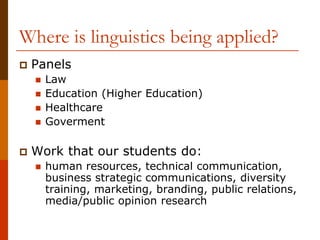 Where is linguistics being applied?
 Panels
 Law
 Education (Higher Education)
 Healthcare
 Goverment
 Work that our students do:
 human resources, technical communication,
business strategic communications, diversity
training, marketing, branding, public relations,
media/public opinion research
 
