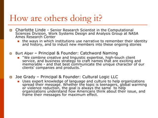 How are others doing it?
 Charlotte Linde - Senior Research Scientist in the Computational
Sciences Division, Work Systems Design and Analysis Group at NASA
Ames Research Center
 the ways in which institutions use narrative to remember their identity
and history, and to induct new members into these ongoing stories
 Burt Alper – Principal & Founder: Catchword Naming
 “We combine creative and linguistic expertise, high-touch client
service, and business strategy to craft names that are exciting and
memorable - and that best communicate the unique character of our
clients' companies and products.”
 Joe Grady – Principal & Founder: Cultural Logic LLC
 Uses expert knowledge of language and culture to help organizations
spread their message. Whether the topic is teenagers, global warming
or violence reduction, the goal is always the same to help
organizations understand how Americans think about their issue, and
frame their messages for maximum effect.
 