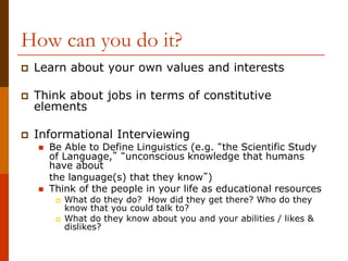 How can you do it?
 Learn about your own values and interests
 Think about jobs in terms of constitutive
elements
 Informational Interviewing
 Be Able to Define Linguistics (e.g. “the Scientific Study
of Language,” “unconscious knowledge that humans
have about
the language(s) that they know”)
 Think of the people in your life as educational resources
 What do they do? How did they get there? Who do they
know that you could talk to?
 What do they know about you and your abilities / likes &
dislikes?
 