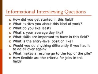 Informational Interviewing Questions
 How did you get started in this field?
 What excites you about this kind of work?
 What do you like least?
 What’s your average day like?
 What skills are important to have in this field?
 What is the entry-level position like?
 Would you do anything differently if you had it
to do all over again?
 What makes a resume go to the top of the pile?
 How flexible are the criteria for jobs in this
field?
 