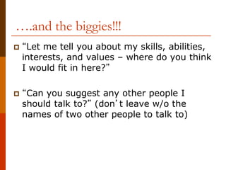 ….and the biggies!!!
 “Let me tell you about my skills, abilities,
interests, and values – where do you think
I would fit in here?”
 “Can you suggest any other people I
should talk to?” (don’t leave w/o the
names of two other people to talk to)
 