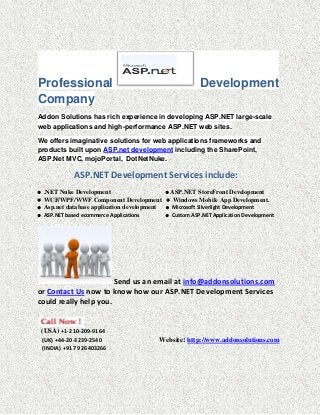 Professional                                               Development
Company
Addon Solutions has rich experience in developing ASP.NET large-scale
web applications and high-performance ASP.NET web sites.

We offers imaginative solutions for web applications frameworks and
products built upon ASP.net development including the SharePoint,
ASP.Net MVC, mojoPortal, DotNetNuke.

               ASP.NET Development Services include:
   .NET Nuke Development                     ASP.NET StoreFront Development
   WCF/WPF/WWF Component Development  Windows Mobile App Development.
   Asp.net database application development  Microsoft Silverlight Development
   ASP.NET based ecommerce Applications      Custom ASP.NET Application Development




                       Send us an email at info@addonsolutions.com
or Contact Us now to know how our ASP.NET Development Services
could really help you.


    (USA) +1-210-209-9164
    (UK) +44-20-3239-2540                   Website: http://www.addonsolutions.com
    (INDIA) +91 79 26403266
 