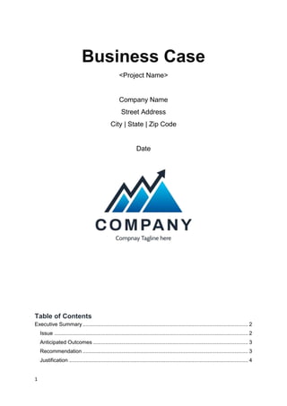 1
Business Case
<Project Name>
Company Name
Street Address
City | State | Zip Code
Date
Table of Contents
Executive Summary .............................................................................................................. 2
Issue ................................................................................................................................. 2
Anticipated Outcomes ....................................................................................................... 3
Recommendation .............................................................................................................. 3
Justification ....................................................................................................................... 4
 