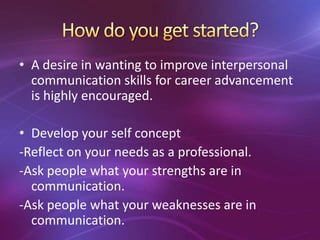 • A desire in wanting to improve interpersonal
communication skills for career advancement
is highly encouraged.
• Develop your self concept
-Reflect on your needs as a professional.
-Ask people what your strengths are in
communication.
-Ask people what your weaknesses are in
communication.
 