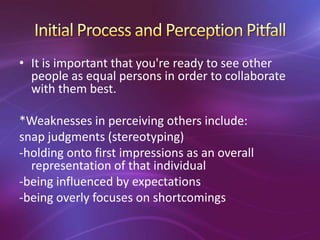 • It is important that you're ready to see other
people as equal persons in order to collaborate
with them best.
*Weaknesses in perceiving others include:
snap judgments (stereotyping)
-holding onto first impressions as an overall
representation of that individual
-being influenced by expectations
-being overly focuses on shortcomings
 