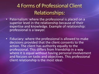 • Paternalism: where the professional is placed on a
superior level in the relationship because of their
expertise and knowledge. Example of relationship:
professional is a lawyer.
• Fiduciary: where the professional is allowed to make
decisions provided that the client consents to the
action. The client has authority equally to the
professional. This differs from friendship in a way
where it is equal without having personal involvement
and focuses on tasks and objectives. This professional
client relationship is the most ideal.
 