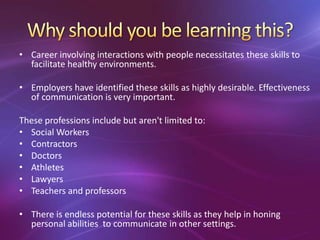 • Career involving interactions with people necessitates these skills to
facilitate healthy environments.
• Employers have identified these skills as highly desirable. Effectiveness
of communication is very important.
These professions include but aren't limited to:
• Social Workers
• Contractors
• Doctors
• Athletes
• Lawyers
• Teachers and professors
• There is endless potential for these skills as they help in honing
personal abilities to communicate in other settings.
 