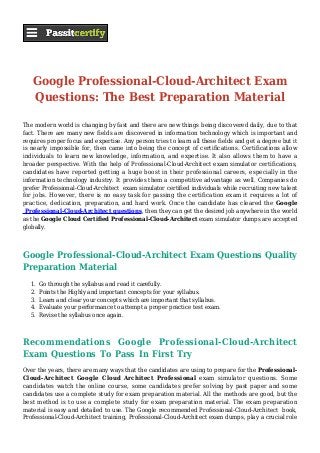 Google Professional-Cloud-Architect Exam
Questions: The Best Preparation Material
The modern world is changing by fast and there are new things being discovered daily, due to that
fact. There are many new fields are discovered in information technology which is important and
requires proper focus and expertise. Any person tries to learn all these fields and get a degree but it
is nearly impossible for, then came into being the concept of certifications. Certifications allow
individuals to learn new knowledge, information, and expertise. It also allows them to have a
broader perspective. With the help of Professional-Cloud-Architect exam simulator certifications,
candidates have reported getting a huge boost in their professional careers, especially in the
information technology industry. It provides them a competitive advantage as well. Companies do
prefer Professional-Cloud-Architect exam simulator certified individuals while recruiting new talent
for jobs. However, there is no easy task for passing the certification exam it requires a lot of
practice, dedication, preparation, and hard work. Once the candidate has cleared the Google
Professional-Cloud-Architect questions, then they can get the desired job anywhere in the world
as the Google Cloud Certified Professional-Cloud-Architect exam simulator dumps are accepted
globally.
Google Professional-Cloud-Architect Exam Questions Quality
Preparation Material
Go through the syllabus and read it carefully.1.
Points the Highly and important concepts for your syllabus.2.
Learn and clear your concepts which are important that syllabus.3.
Evaluate your performance to attempt a proper practice test exam.4.
Revise the syllabus once again.5.
Recommendations Google Professional-Cloud-Architect
Exam Questions To Pass In First Try
Over the years, there are many ways that the candidates are using to prepare for the Professional-
Cloud-Architect Google Cloud Architect Professional exam simulator questions. Some
candidates watch the online course, some candidates prefer solving by past paper and some
candidates use a complete study for exam preparation material. All the methods are good, but the
best method is to use a complete study for exam preparation material. The exam preparation
material is easy and detailed to use. The Google recommended Professional-Cloud-Architect book,
Professional-Cloud-Architect training, Professional-Cloud-Architect exam dumps, play a crucial role
 