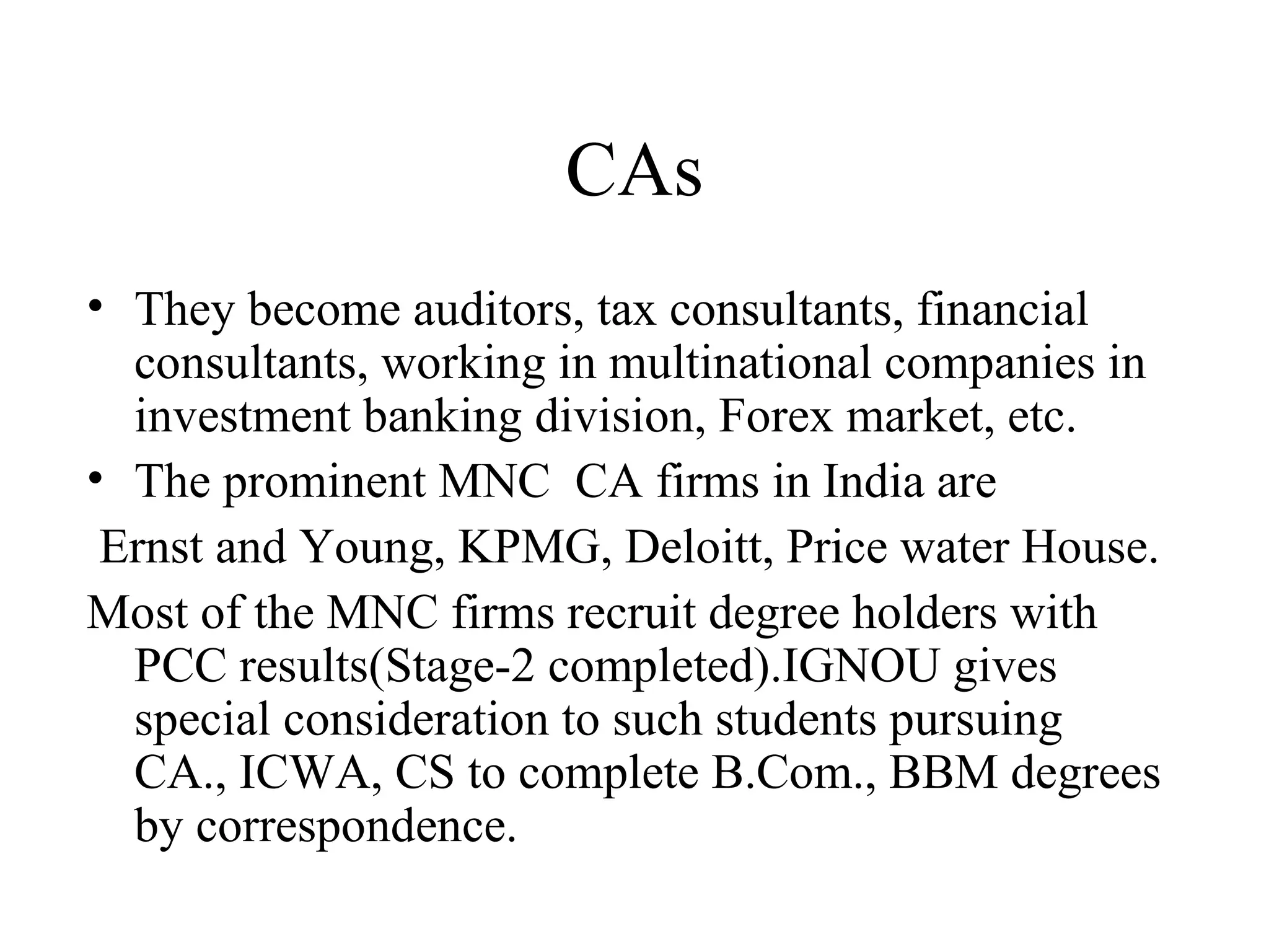 CAs They become auditors, tax consultants, financial consultants, working in multinational companies in investment banking division, Forex market, etc. The prominent MNC  CA firms in India are Ernst and Young, KPMG, Deloitt, Price water House. Most of the MNC firms recruit degree holders with PCC results(Stage-2 completed).IGNOU gives special consideration to such students pursuing CA., ICWA, CS to complete B.Com., BBM degrees by correspondence. 