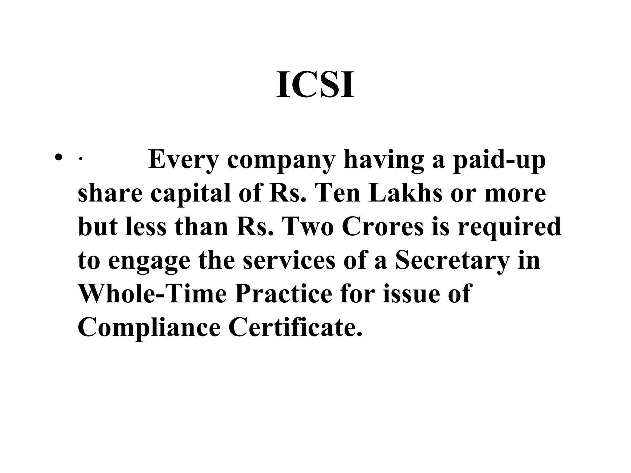 ICSI ·          Every company having a paid-up share capital of Rs. Ten Lakhs or more but less than Rs. Two Crores is required to engage the services of a Secretary in Whole-Time Practice for issue of Compliance Certificate. 