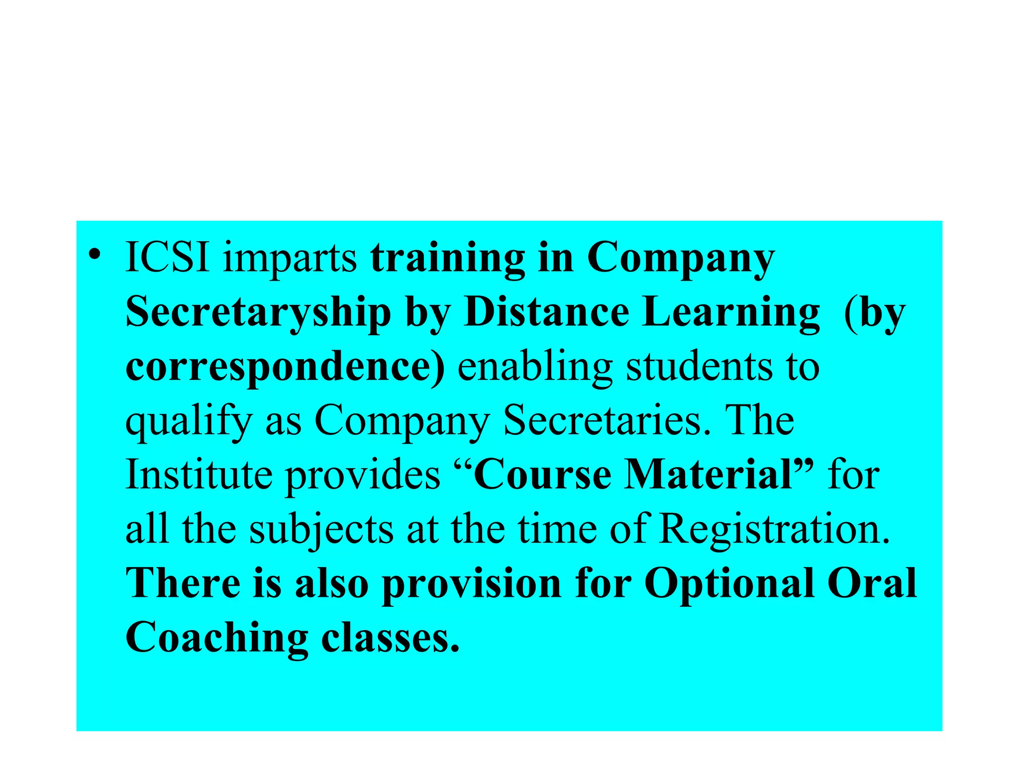 ICSI imparts  training in Company Secretaryship by Distance Learning   ( by correspondence)  enabling students to qualify as Company Secretaries. The Institute provides “ Course Material”  for all the subjects at the time of Registration.  There is also provision for Optional Oral Coaching classes.   