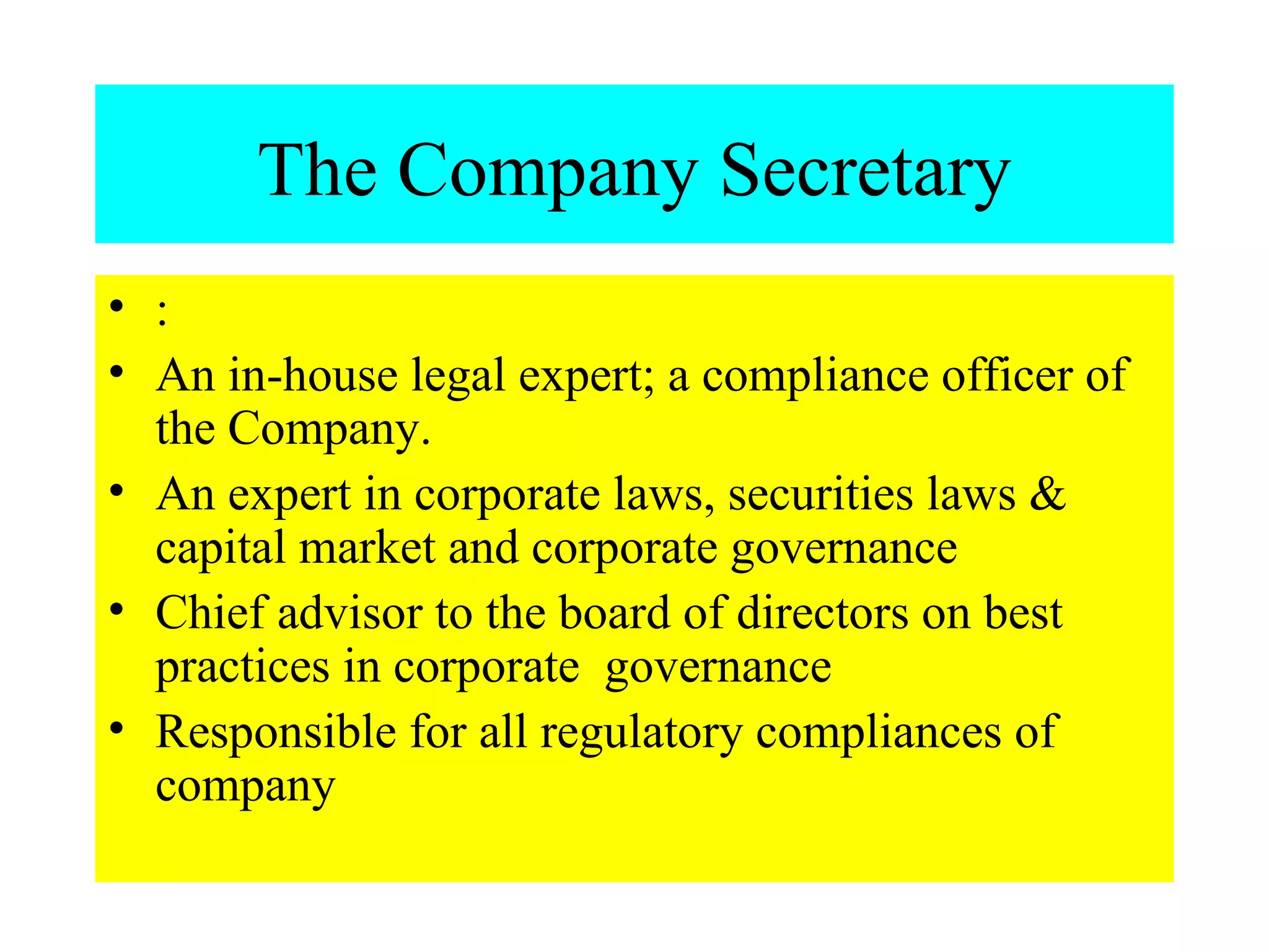 The Company Secretary : An in-house legal expert; a compliance officer of the Company. An expert in corporate laws, securities laws & capital market and corporate governance Chief advisor to the board of directors on best practices in corporate  governance Responsible for all regulatory compliances of company 