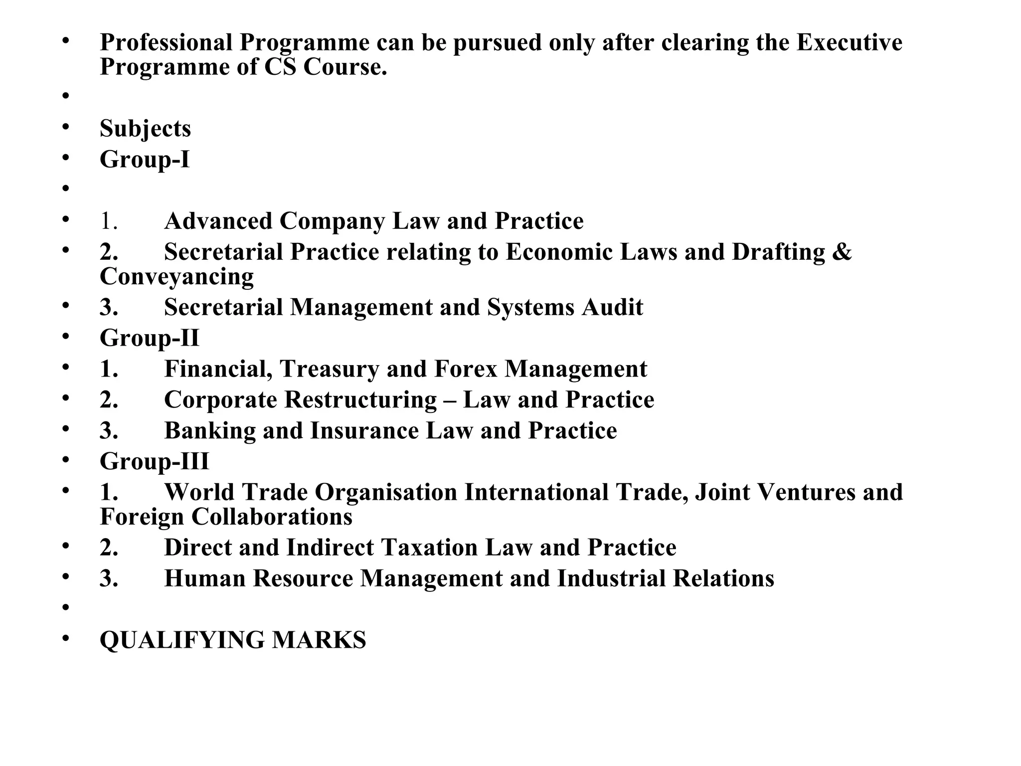 Professional Programme can be pursued only after clearing the Executive Programme of CS Course.    Subjects Group-I   1.        Advanced Company Law and Practice 2.       Secretarial Practice relating to Economic Laws and Drafting & Conveyancing 3.       Secretarial Management and Systems Audit Group-II 1.       Financial, Treasury and Forex Management 2.       Corporate Restructuring – Law and Practice 3.       Banking and Insurance Law and Practice Group-III 1.       World Trade Organisation International Trade, Joint Ventures and Foreign Collaborations 2.       Direct and Indirect Taxation Law and Practice 3.       Human Resource Management and Industrial Relations   QUALIFYING MARKS 