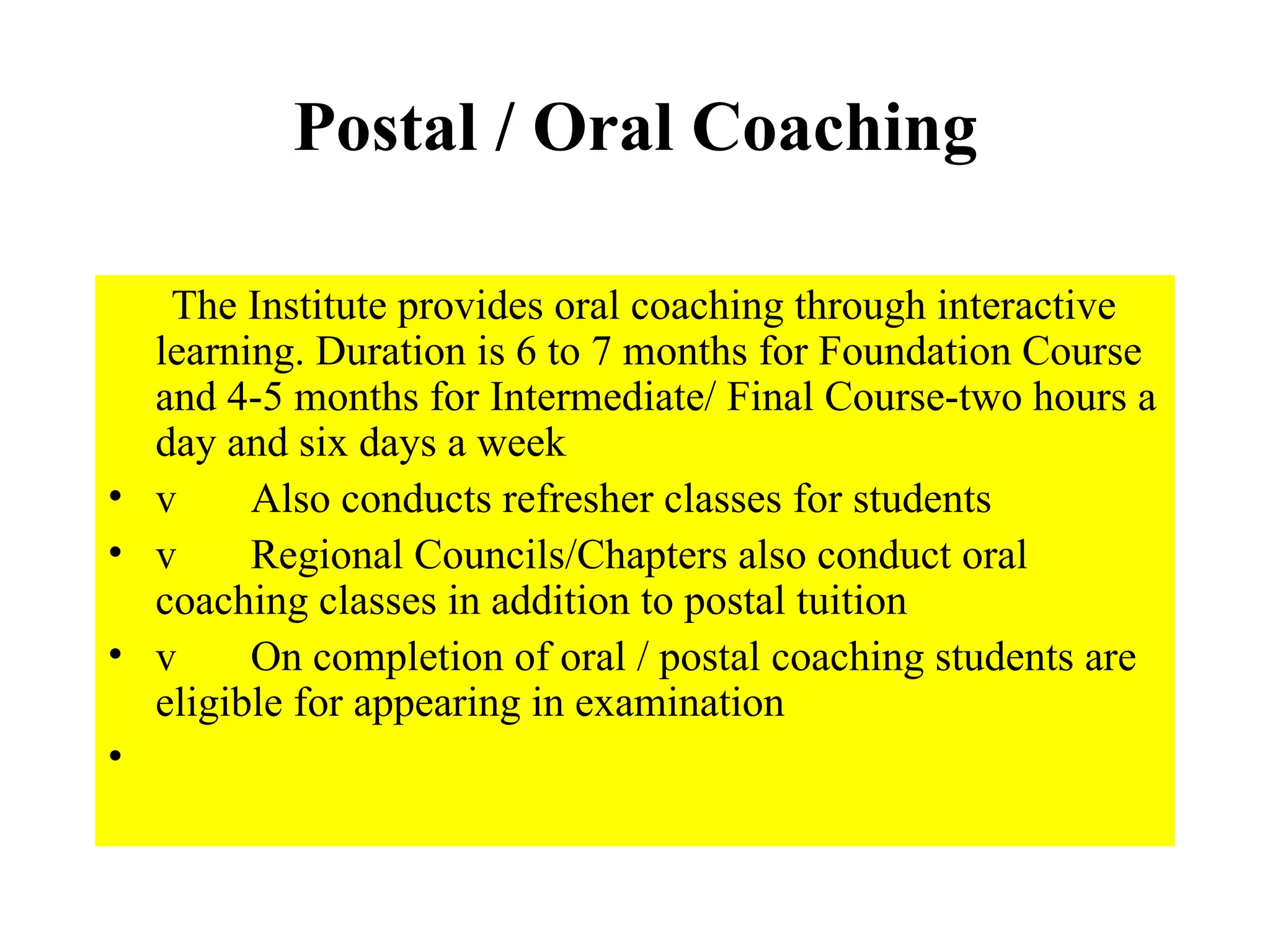 Postal / Oral Coaching        The Institute provides oral coaching through interactive learning. Duration is 6 to 7 months for Foundation Course and 4-5 months for Intermediate/ Final Course-two hours a day and six days a week v       Also conducts refresher classes for students v       Regional Councils/Chapters also conduct oral coaching classes in addition to postal tuition v       On completion of oral / postal coaching students are eligible for appearing in examination   