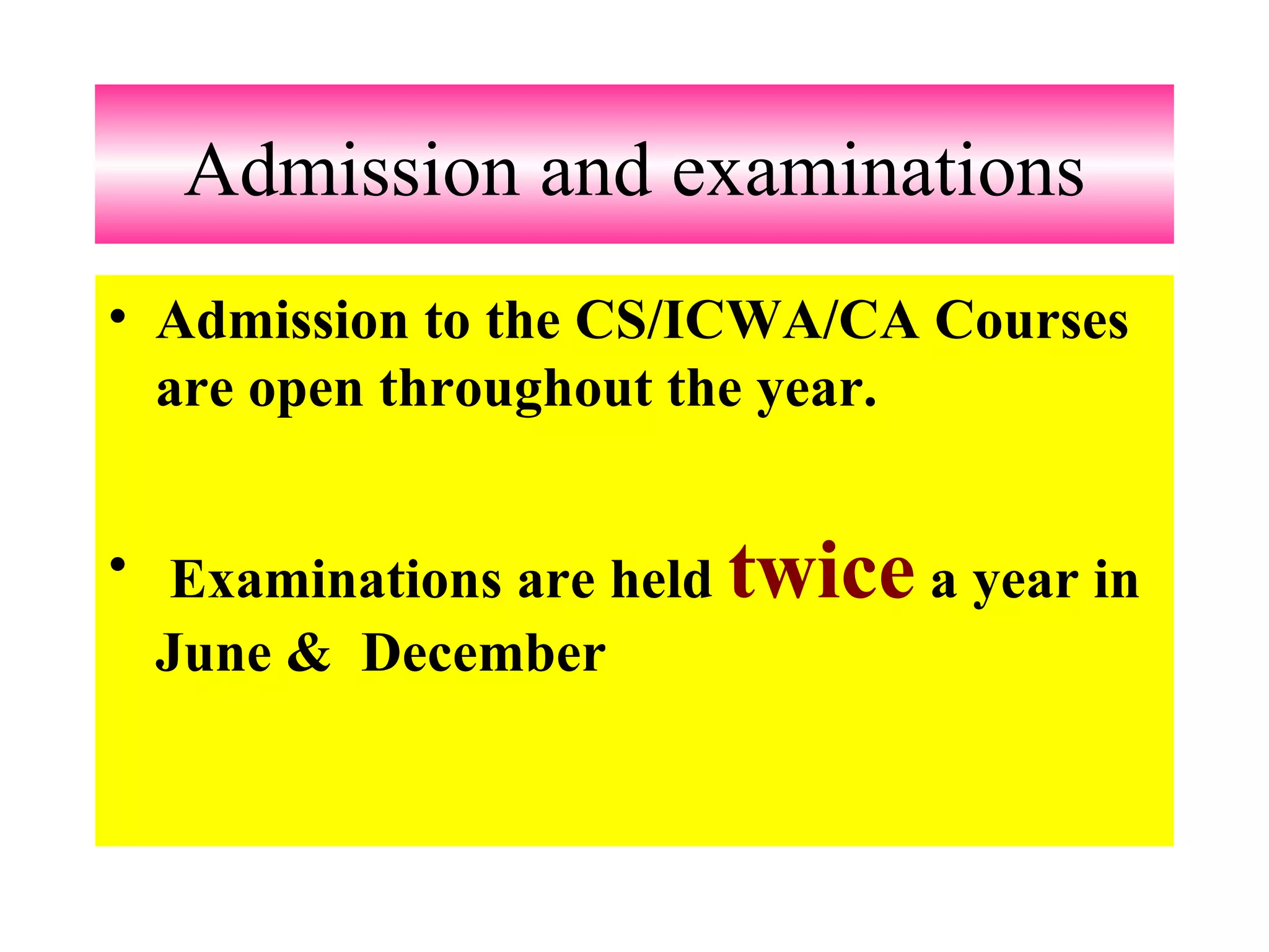 Admission and examinations Admission to the CS/ICWA/CA Courses are open throughout the year.  Examinations are held  twice  a year in June &  December   