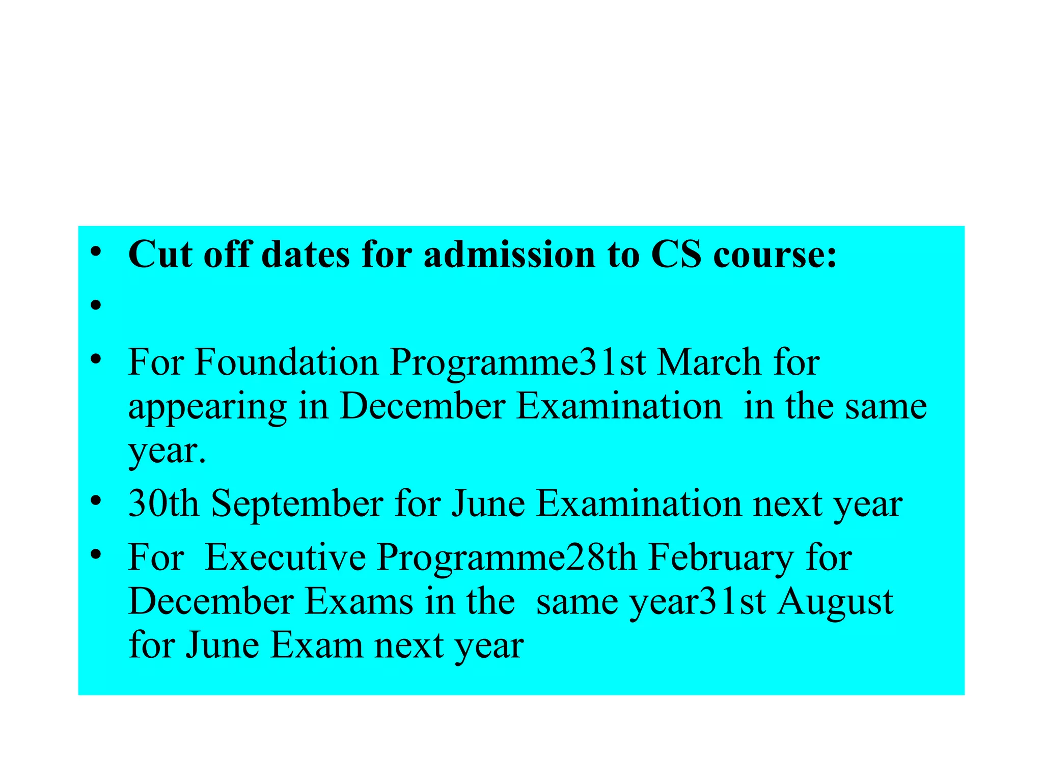 Cut off dates for admission to CS course:    For Foundation Programme31st March for appearing in December Examination  in the same year. 30th September for June Examination next year For  Executive Programme28th February for December Exams in the  same year31st August  for June Exam next year   