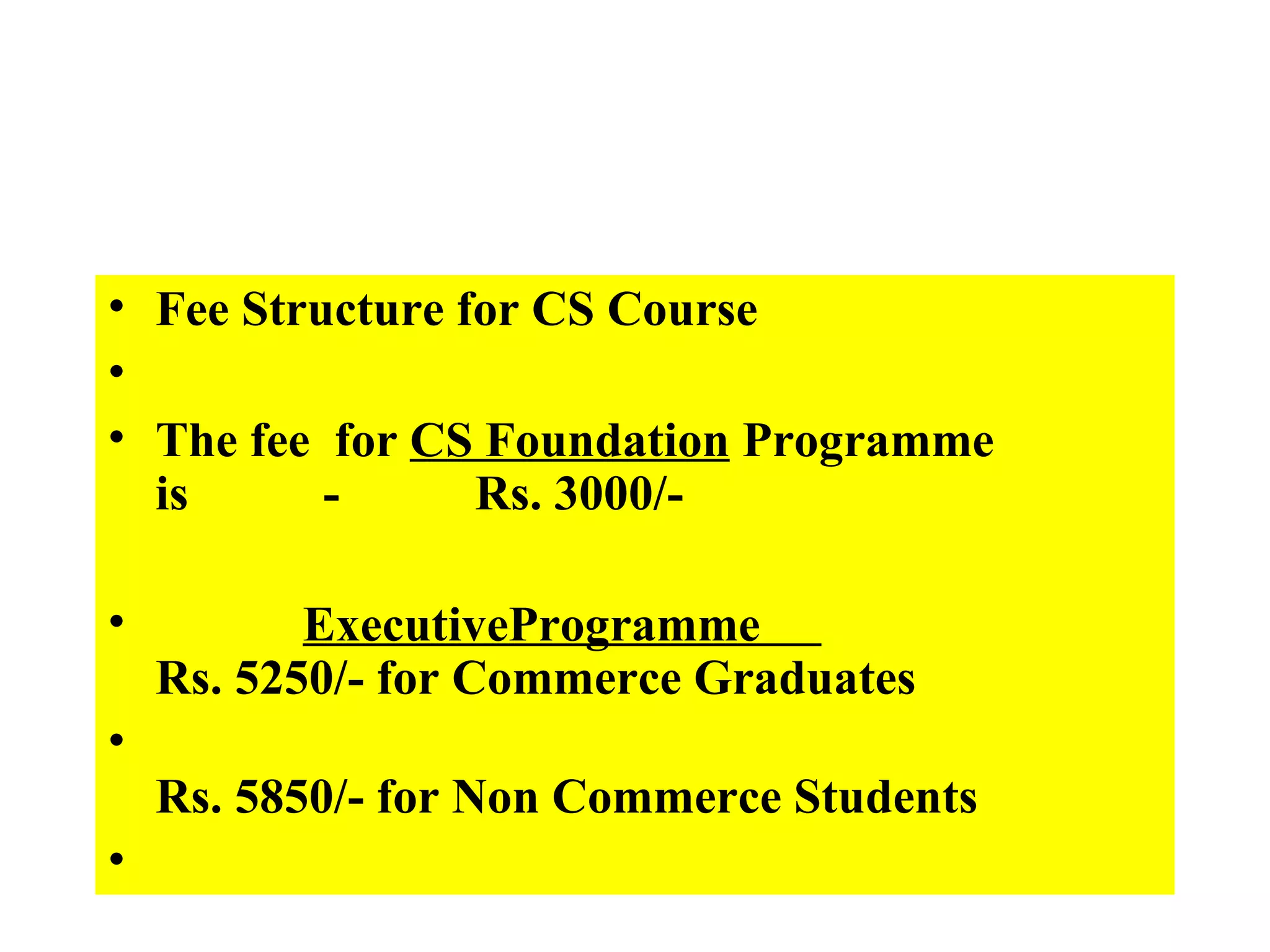 Fee Structure for CS Course   The fee  for  CS Foundation  Programme  is           -           Rs. 3000/-              ExecutiveProgramme                                 Rs. 5250/- for Commerce Graduates                                                                                    Rs. 5850/- for Non Commerce Students   