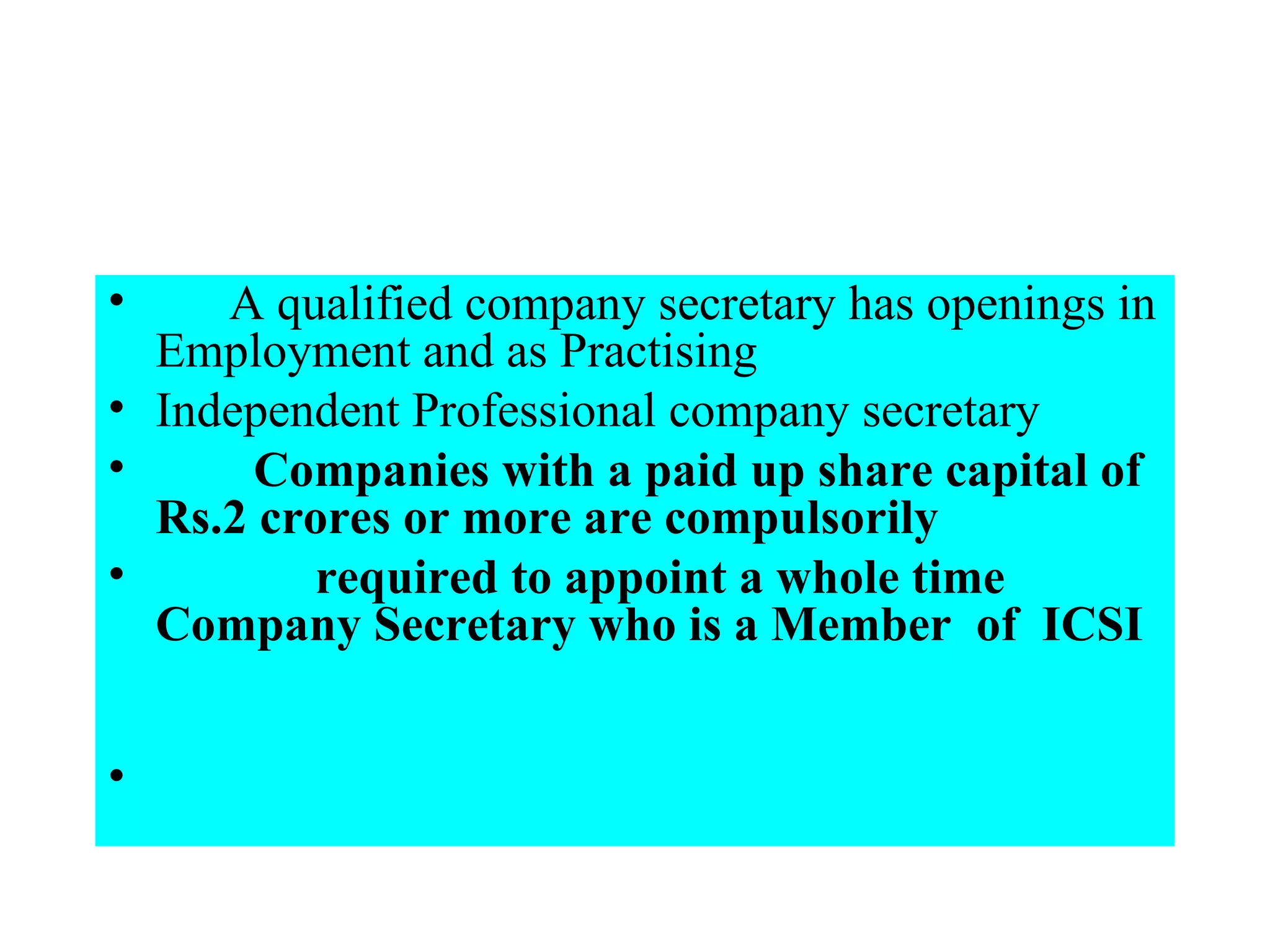        A qualified company secretary has openings in Employment and as Practising  Independent Professional company secretary          Companies with a paid up share capital of Rs.2 crores or more are compulsorily                 required to appoint a whole time Company Secretary who is a Member  of  ICSI         