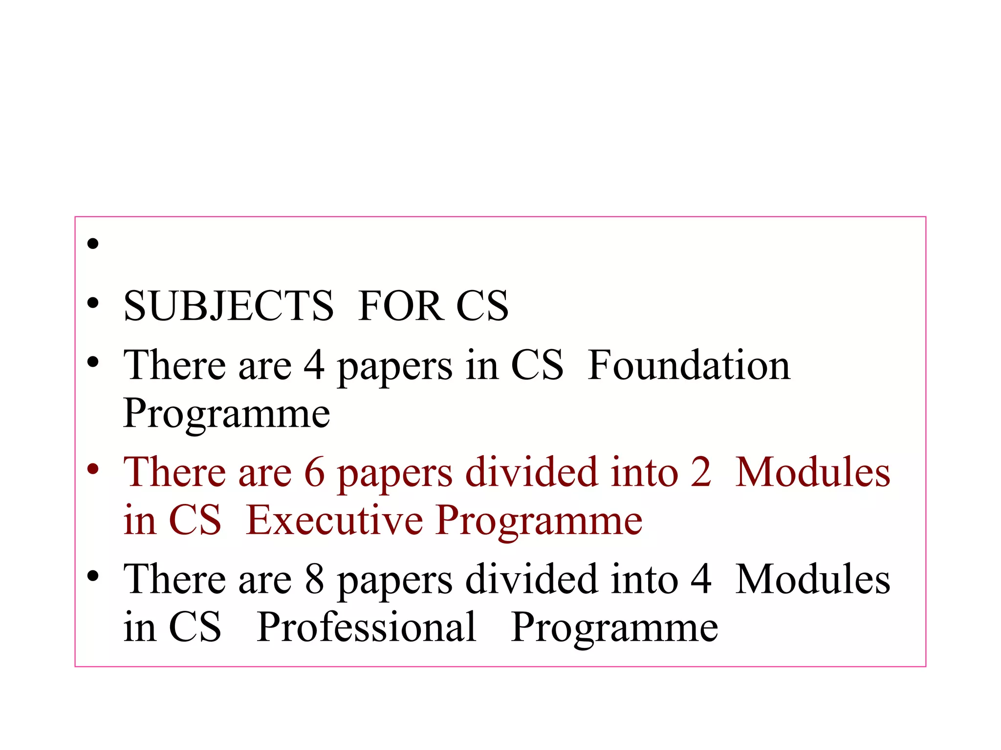  SUBJECTS  FOR CS There are 4 papers in CS  Foundation Programme There are 6 papers divided into 2  Modules in CS  Executive Programme  There are 8 papers divided into 4  Modules in CS   Professional   Programme  