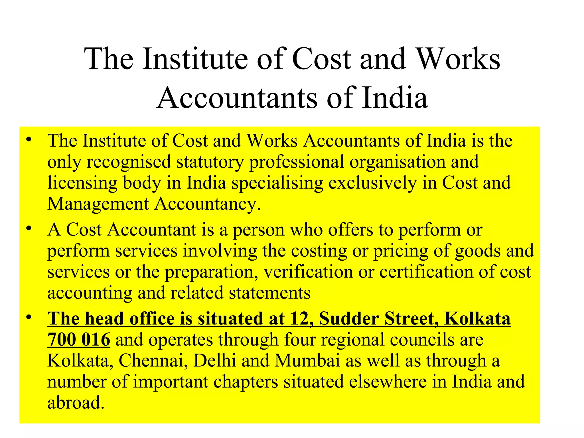 The Institute of Cost and Works Accountants of India The Institute of Cost and Works Accountants of India is the only recognised statutory professional organisation and licensing body in India specialising exclusively in Cost and Management Accountancy.  A Cost Accountant is a person who offers to perform or perform services involving the costing or pricing of goods and services or the preparation, verification or certification of cost accounting and related statements  The head office is situated at 12, Sudder Street, Kolkata 700 016  and operates through four regional councils are Kolkata, Chennai, Delhi and Mumbai as well as through a number of important chapters situated elsewhere in India and abroad.  
