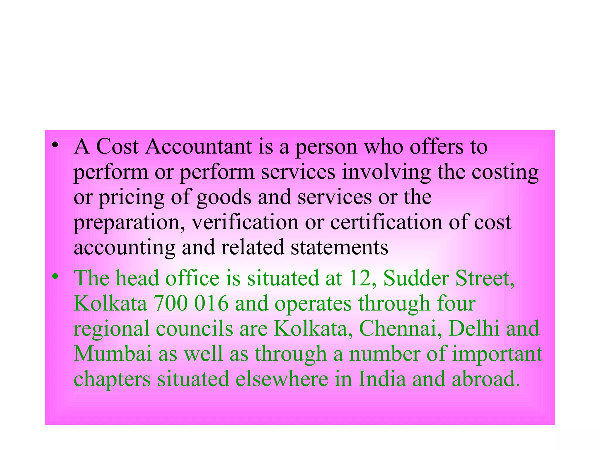 A Cost Accountant is a person who offers to perform or perform services involving the costing or pricing of goods and services or the preparation, verification or certification of cost accounting and related statements  The head office is situated at 12, Sudder Street, Kolkata 700 016 and operates through four regional councils are Kolkata, Chennai, Delhi and Mumbai as well as through a number of important chapters situated elsewhere in India and abroad.  