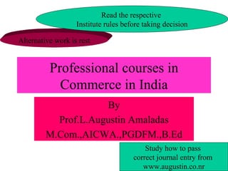 Professional courses in Commerce in India By Prof.L.Augustin Amaladas M.Com.,AICWA.,PGDFM.,B.Ed Alternative work is rest Read the respective  Institute rules before taking decision Study how to pass  correct journal entry from  www.augustin.co.nr 