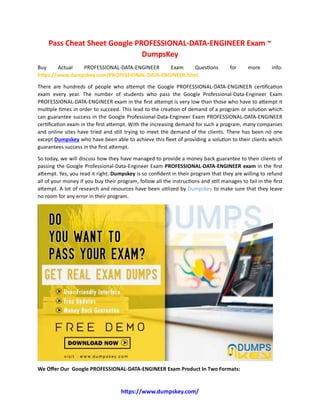 https://www.dumpskey.com/
Pass Cheat Sheet Google PROFESSIONAL-DATA-ENGINEER Exam ~
DumpsKey
Buy Actual PROFESSIONAL-DATA-ENGINEER Exam Questions for more info:
https://www.dumpskey.com/PROFESSIONAL-DATA-ENGINEER.html
There are hundreds of people who attempt the Google PROFESSIONAL-DATA-ENGINEER certification
exam every year. The number of students who pass the Google Professional-Data-Engineer Exam
PROFESSIONAL-DATA-ENGINEER exam in the first attempt is very low than those who have to attempt it
multiple times in order to succeed. This lead to the creation of demand of a program or solution which
can guarantee success in the Google Professional-Data-Engineer Exam PROFESSIONAL-DATA-ENGINEER
certification exam in the first attempt. With the increasing demand for such a program, many companies
and online sites have tried and still trying to meet the demand of the clients. There has been no one
except Dumpskey who have been able to achieve this fleet of providing a solution to their clients which
guarantees success in the first attempt.
So today, we will discuss how they have managed to provide a money back guarantee to their clients of
passing the Google Professional-Data-Engineer Exam PROFESSIONAL-DATA-ENGINEER exam in the first
attempt. Yes, you read it right. Dumpskey is so confident in their program that they are willing to refund
all of your money if you buy their program, follow all the instructions and still manages to fail in the first
attempt. A lot of research and resources have been utilized by Dumpskey to make sure that they leave
no room for any error in their program.
We Offer Our Google PROFESSIONAL-DATA-ENGINEER Exam Product In Two Formats:
 