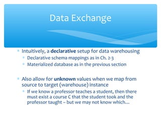 ∗ Intuitively, a declarative setup for data warehousing
∗ Declarative schema mappings as in Ch. 2-3
∗ Materialized database as in the previous section
∗ Also allow for unknown values when we map from
source to target (warehouse) instance
∗ If we know a professor teaches a student, then there
must exist a course C that the student took and the
professor taught – but we may not know which…
Data Exchange
 