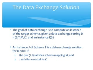 ∗ The goal of data exchange is to compute an instance
of the target schema, given a data exchange setting D
= (S,T,M,CT) and an instance I(S)
∗ An instance J of Schema T is a data exchange solution
for D and I if
1. the pair (I,J) satisfies schema mapping M, and
2. J satisfies constraints CT
The Data Exchange Solution
 