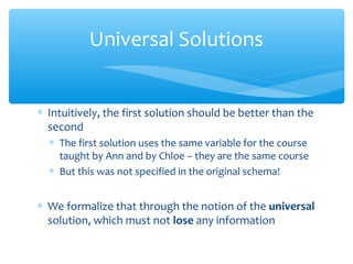 ∗ Intuitively, the first solution should be better than the
second
∗ The first solution uses the same variable for the course
taught by Ann and by Chloe – they are the same course
∗ But this was not specified in the original schema!
∗ We formalize that through the notion of the universal
solution, which must not lose any information
Universal Solutions
 